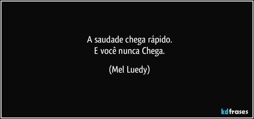 A saudade chega rápido.
   E  você nunca Chega. (Mel Luedy)
