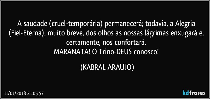 A saudade (cruel-temporária) permanecerá; todavia, a Alegria (Fiel-Eterna), muito breve, dos olhos as nossas lágrimas enxugará e, certamente, nos confortará. 
MARANATA! O Trino-DEUS conosco! (KABRAL ARAUJO)