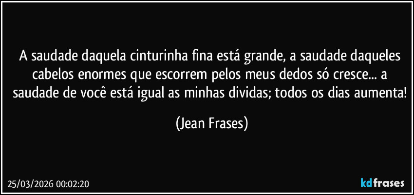 A saudade daquela cinturinha fina está grande, a saudade daqueles cabelos enormes que escorrem pelos meus dedos só cresce... a saudade de você está igual as minhas dividas; todos os dias aumenta! (Jean Frases)