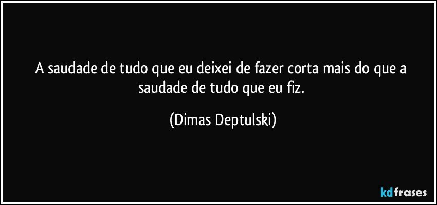 A saudade de tudo que eu deixei de fazer corta mais do que a saudade de tudo que eu fiz. (Dimas Deptulski)