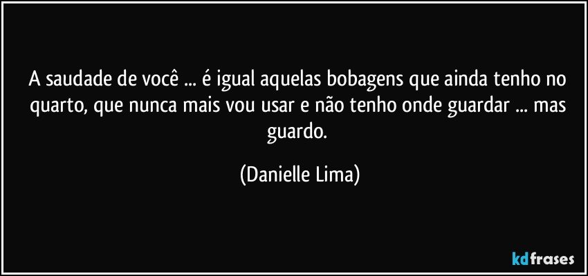 A saudade de você ... é igual aquelas bobagens que ainda tenho no quarto, que nunca mais vou usar e não tenho onde guardar ... mas guardo. (Danielle Lima)