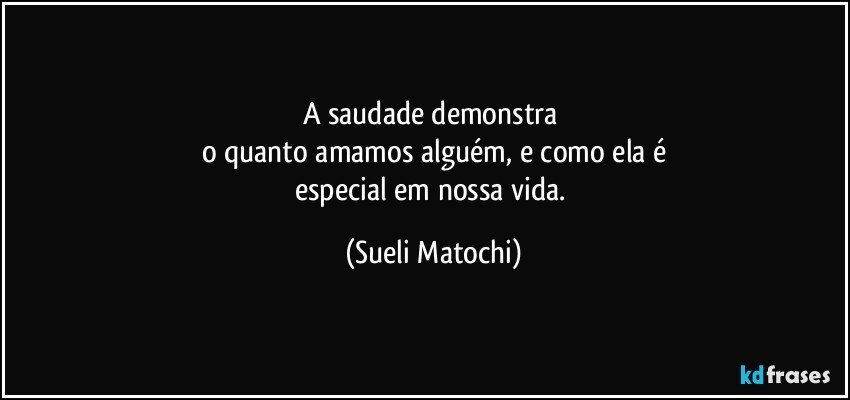 A saudade demonstra 
o quanto amamos alguém, e como ela é
especial em nossa vida. (Sueli Matochi)