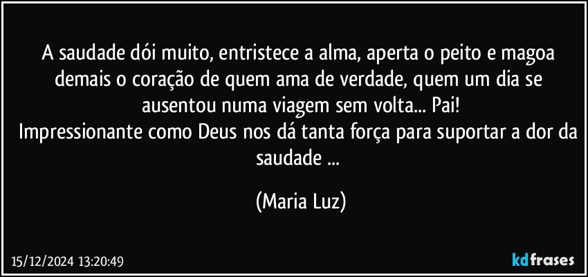 A saudade dói muito, entristece a alma, aperta o peito e magoa demais o coração de quem ama de verdade, quem um dia se ausentou numa viagem sem volta... Pai!
Impressionante como Deus nos dá tanta força para suportar a dor da saudade ... (Maria Luz)