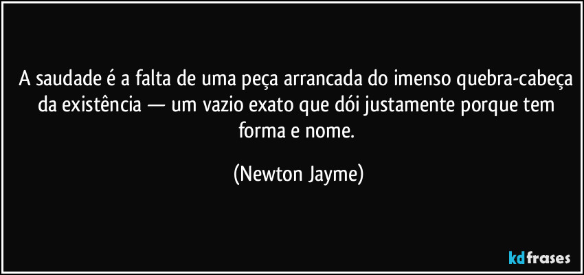 A saudade é a falta de uma peça arrancada do imenso quebra-cabeça da existência — um vazio exato que dói justamente porque tem forma e nome. (Newton Jayme)