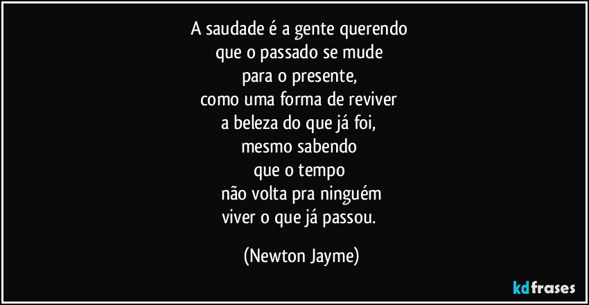 A saudade é a gente querendo 
que o passado se mude 
para o presente, 
como uma forma de reviver 
a beleza do que já foi, 
mesmo sabendo 
que o tempo 
não volta pra ninguém
viver o que já passou. (Newton Jayme)