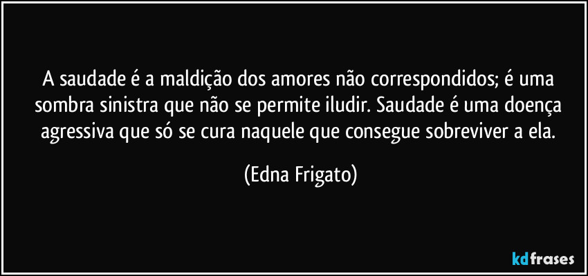 A saudade é a maldição dos amores não correspondidos; é uma sombra sinistra que não se permite iludir. Saudade é uma doença agressiva que só se cura naquele que consegue sobreviver a ela. (Edna Frigato)