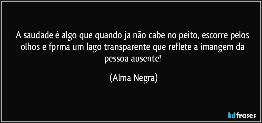 a saudade é algo que quando ja não cabe no peito, escorre pelos olhos e fprma um lago transparente que reflete a imangem da pessoa ausente! (Alma Negra)