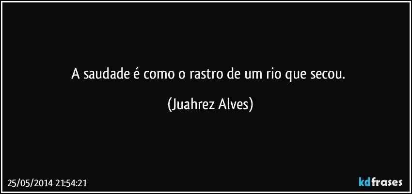 A saudade é como o rastro de um rio que secou. (Juahrez Alves)