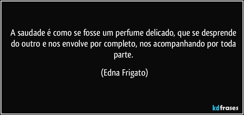 A saudade é como se fosse um perfume delicado, que se desprende do outro e nos envolve por completo, nos acompanhando por toda parte. (Edna Frigato)