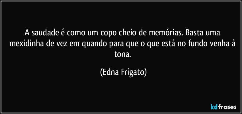 A saudade é como um copo cheio de memórias. Basta uma mexidinha de vez em quando para que o que está no fundo venha à tona. (Edna Frigato)