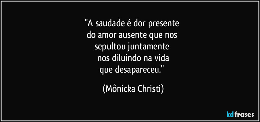 "A saudade é dor presente
do amor ausente que nos
sepultou juntamente
nos diluindo na vida
que desapareceu." (Mônicka Christi)