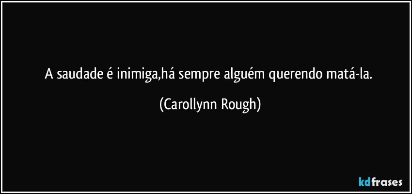 A saudade é inimiga,há sempre alguém querendo matá-la. (Carollynn Rough)