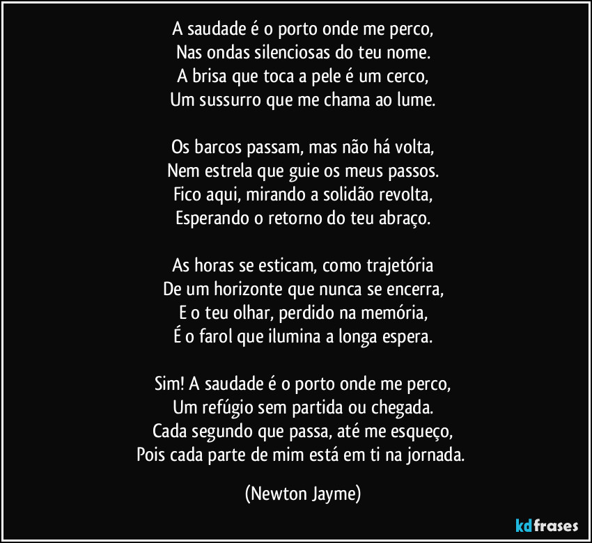 A saudade é o porto onde me perco,
Nas ondas silenciosas do teu nome.
A brisa que toca a pele é um cerco,
Um sussurro que me chama ao lume.

Os barcos passam, mas não há volta,
Nem estrela que guie os meus passos.
Fico aqui, mirando a solidão revolta,
Esperando o retorno do teu abraço.

As horas se esticam, como trajetória
De um horizonte que nunca se encerra,
E o teu olhar, perdido na memória,
É o farol que ilumina a longa espera.

Sim! A saudade é o porto onde me perco,
Um refúgio sem partida ou chegada.
Cada segundo que passa, até me esqueço,
Pois cada parte de mim está em ti na jornada. (Newton Jayme)