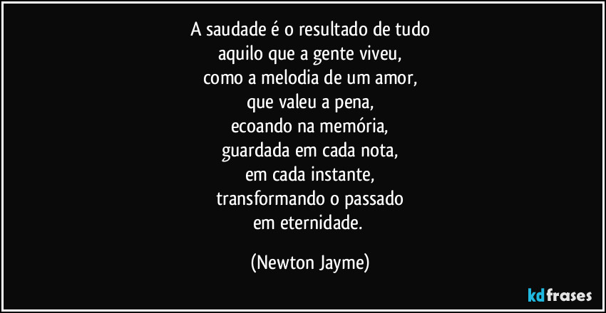 A saudade é o resultado de tudo
aquilo que a gente viveu,
como a melodia de um amor,
que valeu a pena,
ecoando na memória,
guardada em cada nota,
em cada instante,
transformando o passado
em eternidade. (Newton Jayme)