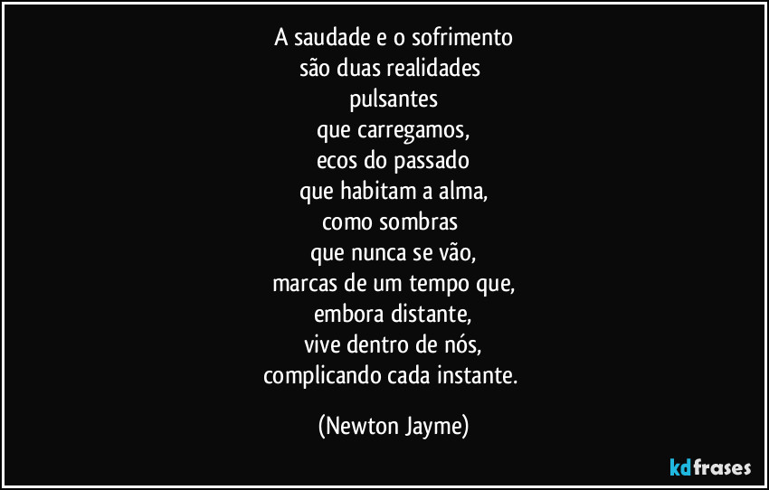 A saudade e o sofrimento
são duas realidades 
pulsantes
que carregamos,
ecos do passado
que habitam a alma,
como sombras 
que nunca se vão,
marcas de um tempo que,
embora distante,
vive dentro de nós,
complicando cada instante. (Newton Jayme)