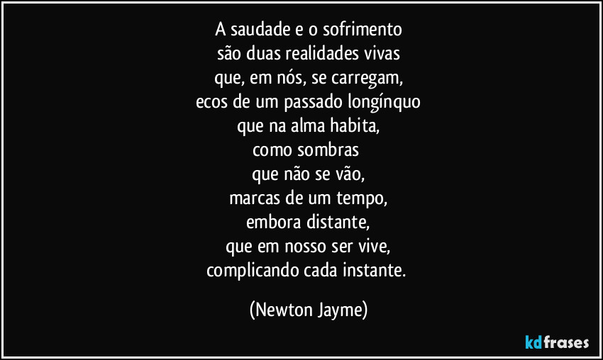 A saudade e o sofrimento
são duas realidades vivas
que, em nós, se carregam,
ecos de um passado longínquo
que na alma habita,
como sombras 
que não se vão,
marcas de um tempo,
embora distante,
que em nosso ser vive,
complicando cada instante. (Newton Jayme)