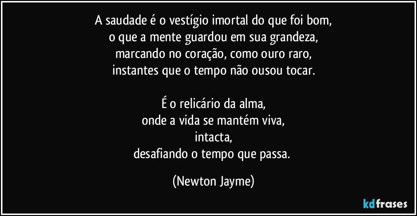 A saudade é o vestígio imortal do que foi bom,
o que a mente guardou em sua grandeza,
marcando no coração, como ouro raro,
instantes que o tempo não ousou tocar.

É o relicário da alma,
onde a vida se mantém viva,
intacta,
desafiando o tempo que passa. (Newton Jayme)