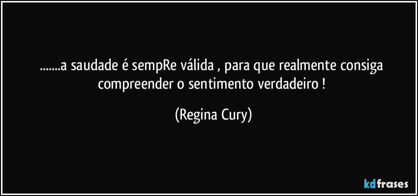 ...a saudade  é sempRe válida , para que realmente consiga  compreender o sentimento verdadeiro ! (Regina Cury)