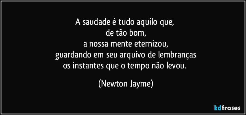 A saudade é tudo aquilo que, 
de tão bom,
a nossa mente eternizou,
guardando em seu arquivo de lembranças
os instantes que o tempo não levou. (Newton Jayme)