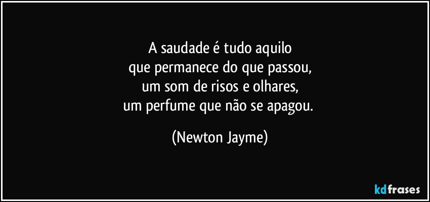 A saudade é tudo aquilo
que permanece do que passou,
um som de risos e olhares,
um perfume que não se apagou. (Newton Jayme)