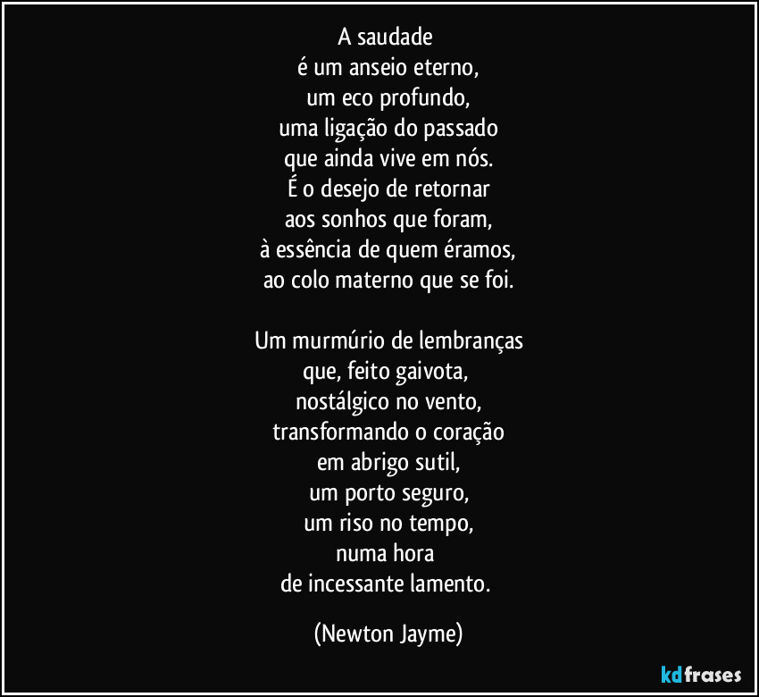 A saudade 
é um anseio eterno,
um eco profundo,
uma ligação do passado
que ainda vive em nós.
É o desejo de retornar
aos sonhos que foram,
à essência de quem éramos,
ao colo materno que se foi.

Um murmúrio de lembranças
que, feito gaivota, 
nostálgico no vento,
transformando o coração
em abrigo sutil,
um porto seguro,
um riso no tempo,
numa hora 
de incessante lamento. (Newton Jayme)