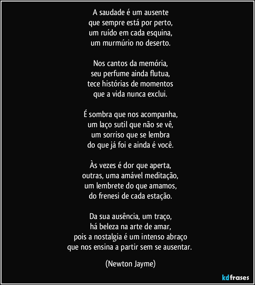 A saudade é um ausente
que sempre está por perto,
um ruído em cada esquina,
um murmúrio no deserto.

Nos cantos da memória,
seu perfume ainda flutua,
tece histórias de momentos
que a vida nunca exclui.

É sombra que nos acompanha,
um laço sutil que não se vê,
um sorriso que se lembra
do que já foi e ainda é você.

Às vezes é dor que aperta,
outras, uma amável meditação,
um lembrete do que amamos,
do frenesi de cada estação.

Da sua ausência, um traço,
há beleza na arte de amar,
pois a nostalgia é um intenso abraço
que nos ensina a partir sem se ausentar. (Newton Jayme)