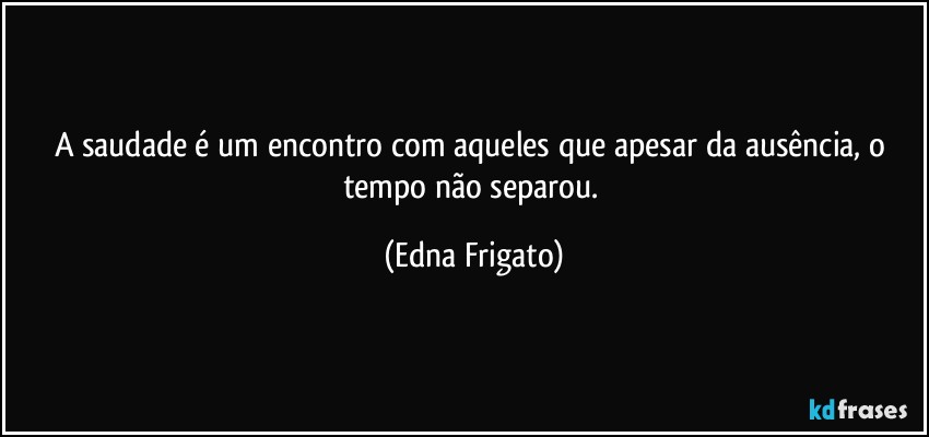 A saudade é um encontro com aqueles que apesar da ausência, o tempo não separou. (Edna Frigato)