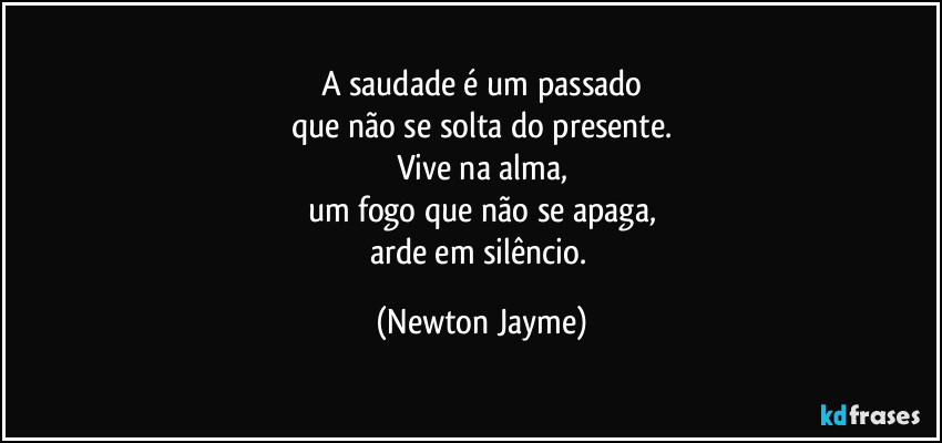 A saudade é um passado
que não se solta do presente.
Vive na alma,
um fogo que não se apaga,
arde em silêncio. (Newton Jayme)