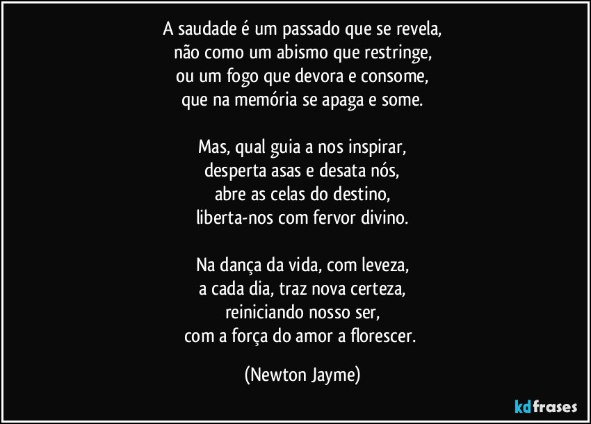 A saudade é um passado que se revela,
não como um abismo que restringe,
ou um fogo que devora e consome,
que na memória se apaga e some.

Mas, qual guia a nos inspirar,
desperta asas e desata nós,
abre as celas do destino,
liberta-nos com fervor divino.

Na dança da vida, com leveza,
a cada dia, traz nova certeza,
reiniciando nosso ser,
com a força do amor a florescer. (Newton Jayme)