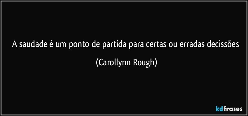 A saudade é um ponto de partida para certas ou erradas decissões (Carollynn Rough)