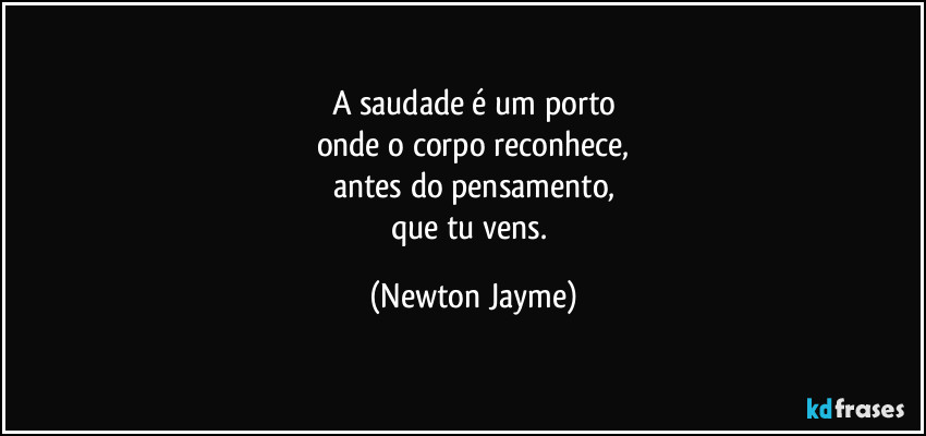 A saudade é um porto
onde o corpo reconhece,
antes do pensamento,
que tu vens. (Newton Jayme)