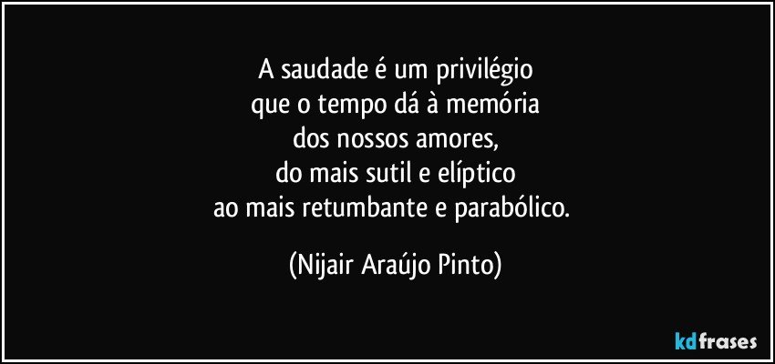 A saudade é um privilégio
que o tempo dá à memória
dos nossos amores,
do mais sutil e elíptico
ao mais retumbante e parabólico. (Nijair Araújo Pinto)