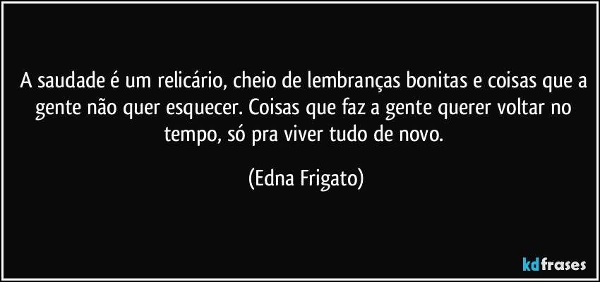 A saudade é um relicário, cheio de lembranças bonitas e coisas que a gente não quer esquecer. Coisas que faz a gente querer voltar no tempo, só pra viver tudo de novo. (Edna Frigato)