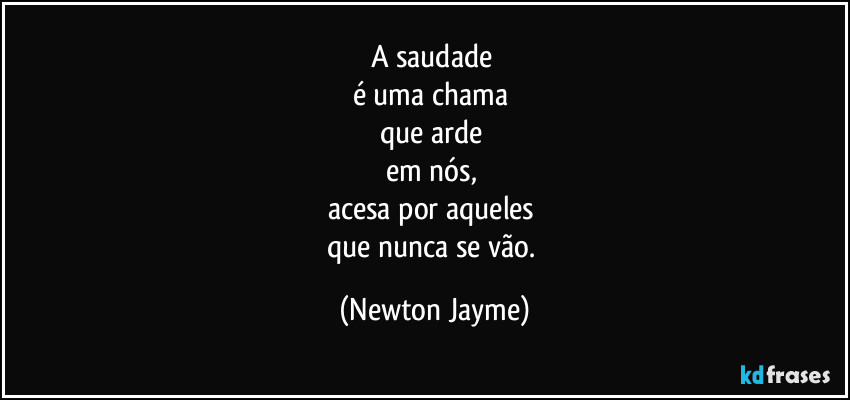 A saudade 
é uma chama 
que arde 
em nós, 
acesa por aqueles 
que nunca se vão. (Newton Jayme)