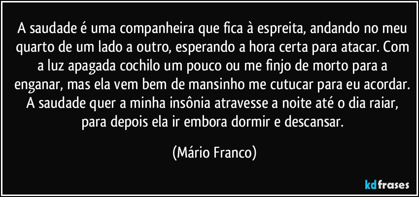 A saudade é uma companheira que fica à espreita, andando no meu quarto de um lado a outro, esperando a hora certa para atacar. Com a luz apagada cochilo um pouco ou me finjo de morto para a enganar, mas ela vem bem de mansinho me cutucar para eu acordar. A saudade quer a minha insônia atravesse a noite até o dia raiar, para depois ela ir embora dormir e descansar. (Mário Franco)