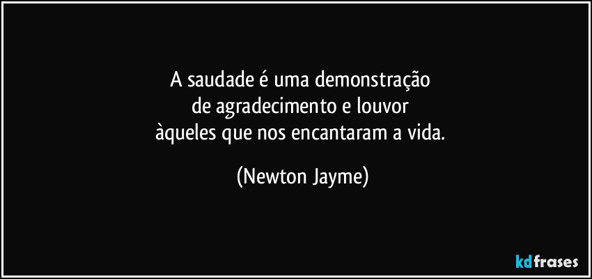 A saudade é uma demonstração 
de agradecimento e louvor 
àqueles que nos encantaram a vida. (Newton Jayme)