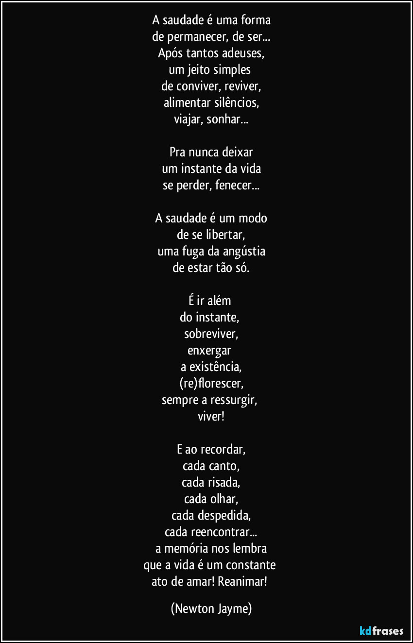 A saudade é uma forma
de permanecer, de ser...
Após tantos adeuses,
um jeito simples 
de conviver, reviver,
alimentar silêncios,
viajar, sonhar...

Pra nunca deixar
um instante da vida
se perder, fenecer...

A saudade é um modo
de se libertar,
uma fuga da angústia
de estar tão só.

É ir além 
do instante, 
sobreviver,
enxergar 
a existência,
(re)florescer,
sempre a ressurgir, 
viver!

E ao recordar,
cada canto,
cada risada,
cada olhar,
cada despedida,
cada reencontrar...
a memória nos lembra
que a vida é um constante 
ato de amar! Reanimar! (Newton Jayme)