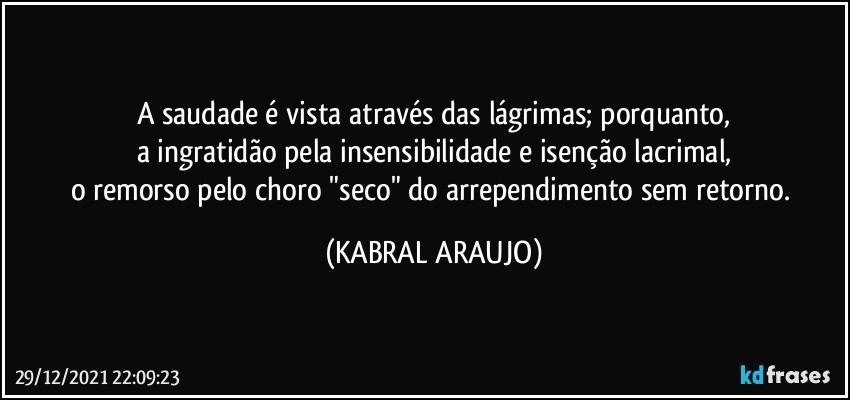 A saudade é vista através das lágrimas; porquanto,
a ingratidão pela insensibilidade e isenção lacrimal,
o remorso pelo choro "seco" do arrependimento sem retorno. (KABRAL ARAUJO)