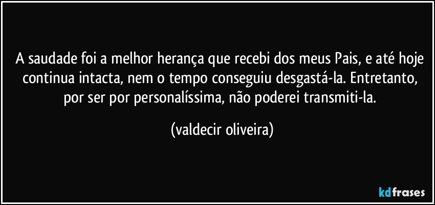 A saudade foi a melhor herança que recebi dos meus Pais, e até hoje continua intacta, nem o tempo conseguiu desgastá-la. Entretanto, por ser por personalíssima, não poderei transmiti-la. (valdecir oliveira)