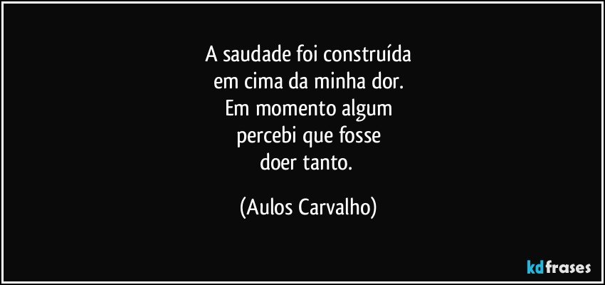 A saudade foi construída
em cima da minha dor.
Em momento algum
percebi que fosse
doer tanto. (Aulos Carvalho)