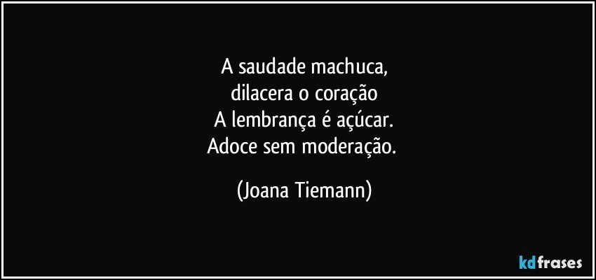 A saudade machuca,
dilacera o coração
A lembrança é açúcar.
Adoce sem moderação. (Joana Tiemann)