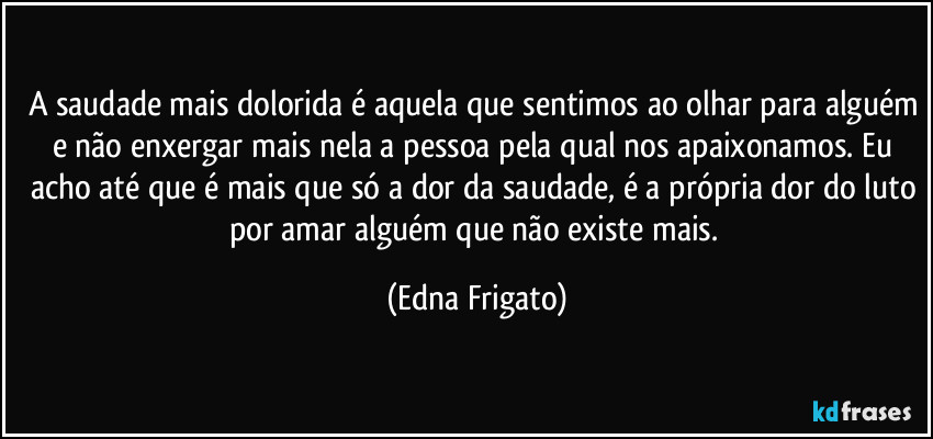 A saudade mais dolorida é aquela que sentimos ao olhar para alguém e não enxergar mais nela a pessoa pela qual nos apaixonamos. Eu acho até que é mais que só a dor da saudade, é a própria dor do luto por amar alguém que não existe mais. (Edna Frigato)