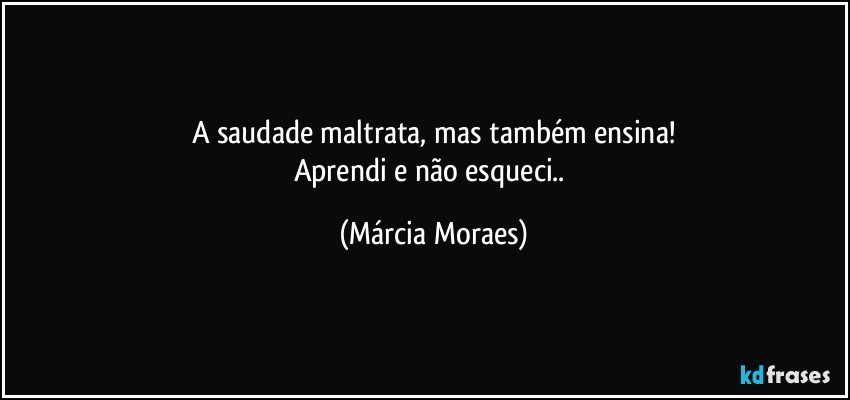 A saudade maltrata, mas também ensina!
Aprendi e não esqueci.. (Márcia Moraes)