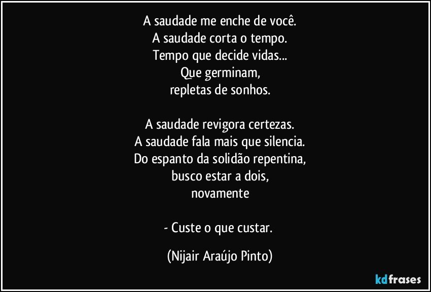 A saudade me enche de você.
A saudade corta o tempo.
Tempo que decide vidas...
Que germinam,
repletas de sonhos.

A saudade revigora certezas.
A saudade fala mais que silencia.
Do espanto da solidão repentina,
busco estar a dois,
novamente

- Custe o que custar. (Nijair Araújo Pinto)