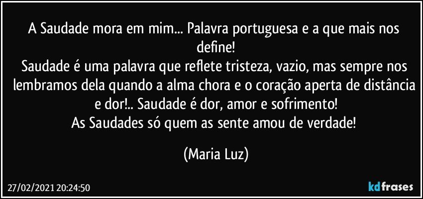 A Saudade mora em mim... Palavra portuguesa e a que mais nos define!
Saudade é uma palavra que reflete tristeza, vazio, mas sempre nos lembramos dela quando a alma chora e o coração aperta de distância e dor!.. Saudade é dor, amor e sofrimento!
As Saudades só quem as sente amou de verdade! (Maria Luz)