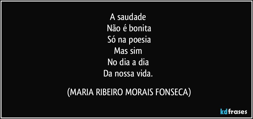 A saudade 
Não é bonita
Só na poesia
Mas sim 
No dia a dia 
Da nossa vida. (MARIA RIBEIRO MORAIS FONSECA)