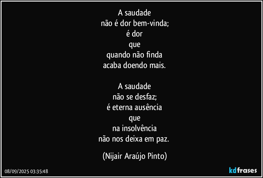 A saudade
não é dor bem-vinda;
é dor
que
quando não finda
acaba doendo mais.

A saudade
não se desfaz;
é eterna ausência
que
na insolvência
não nos deixa em paz. (Nijair Araújo Pinto)