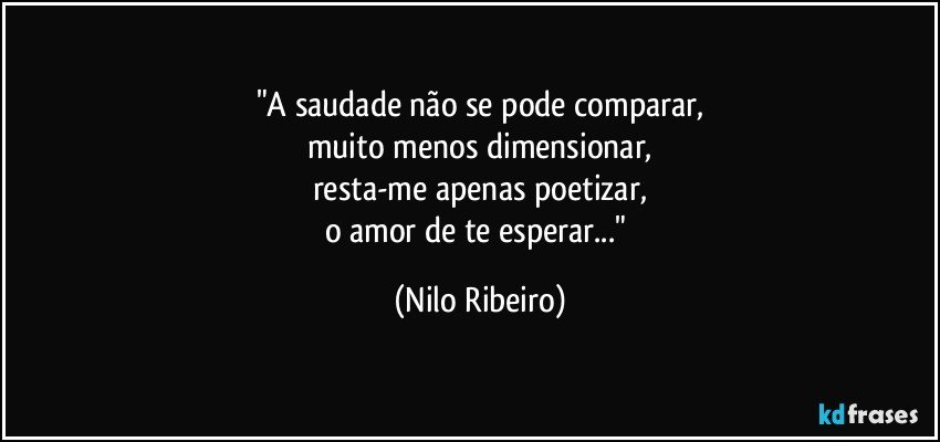 "A saudade não se pode comparar,
muito menos dimensionar,
resta-me apenas poetizar,
o amor de te esperar..." (Nilo Ribeiro)