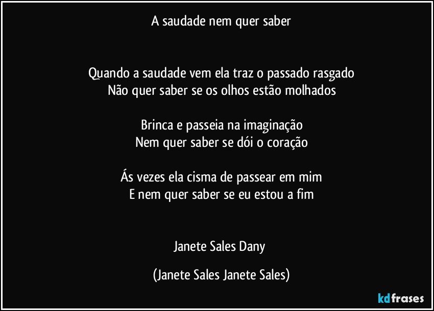 A saudade nem quer saber


Quando a saudade vem ela traz o passado rasgado
Não quer saber se os olhos estão molhados

Brinca e passeia na imaginação
Nem quer saber se dói o coração

Ás vezes ela cisma de passear em mim
E nem quer saber se eu estou a fim


Janete Sales Dany (Janete Sales Janete Sales)