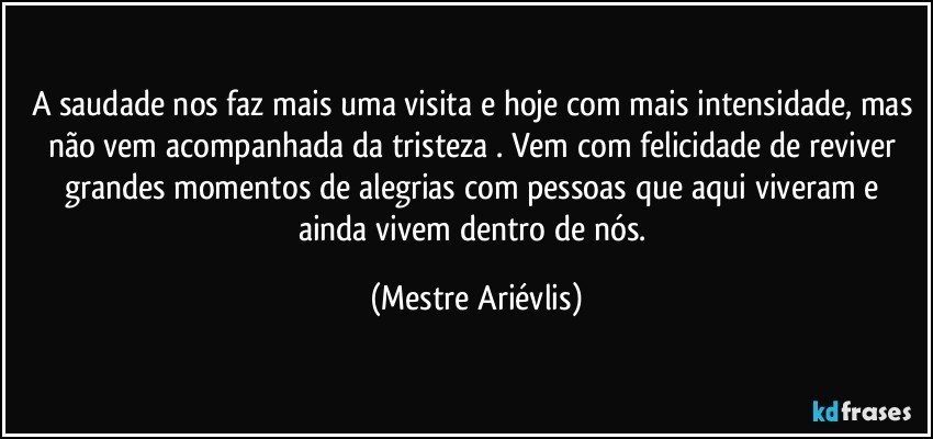 A saudade nos faz mais uma visita e hoje com mais intensidade, mas não vem acompanhada da tristeza . Vem com felicidade de reviver grandes momentos de alegrias com pessoas que aqui viveram e ainda vivem dentro de nós. (Mestre Ariévlis)